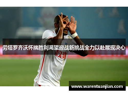 劳塔罗齐沃怀揣胜利渴望迎战新挑战全力以赴展现决心